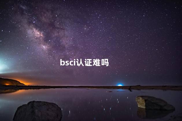 bsci认证难吗，bsci认证难不难