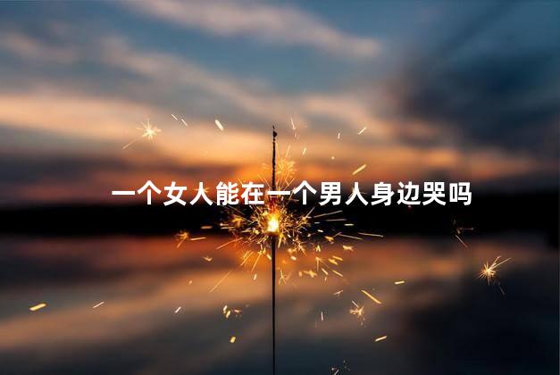 一个女人能在一个男人身边哭吗，女人可以在男人身边哭吗