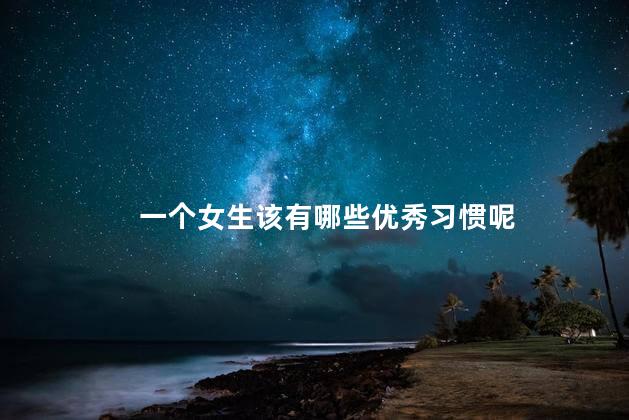 一个女生该有哪些优秀习惯呢，优秀的女生具备哪些习惯
