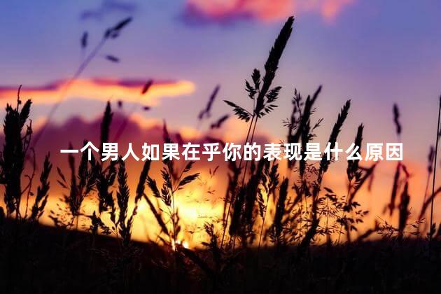 一个男人如果在乎你的表现是什么原因，当男人在乎你的表现说明什么
