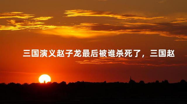 三国演义赵子龙最后被谁杀死了，三国赵云活了多少岁