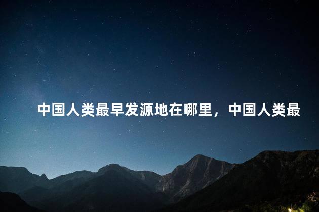 中国人类最早发源地在哪里，中国人类最早起源于什么地方