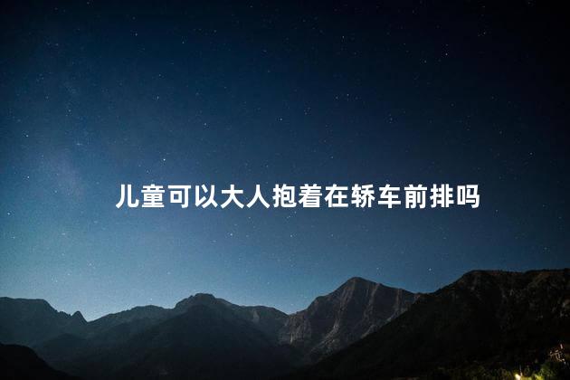 儿童可以大人抱着在轿车前排吗，大人抱着儿童能坐轿车前排吗