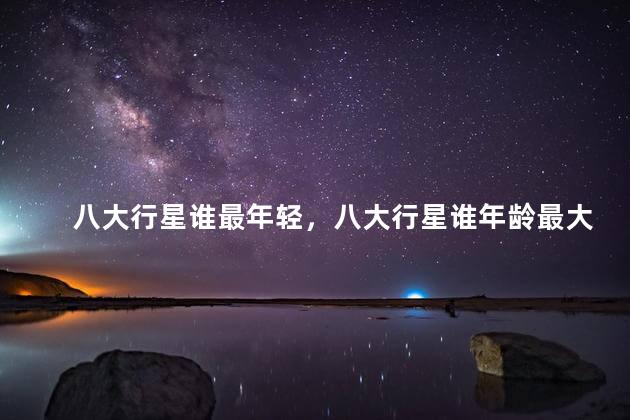 八大行星谁最年轻，八大行星谁年龄最大