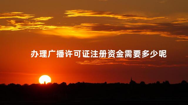 办理广播许可证注册资金需要多少呢 广播证备案