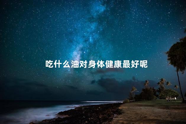 吃什么油对身体健康最好呢，一般家庭吃哪种油比较健康