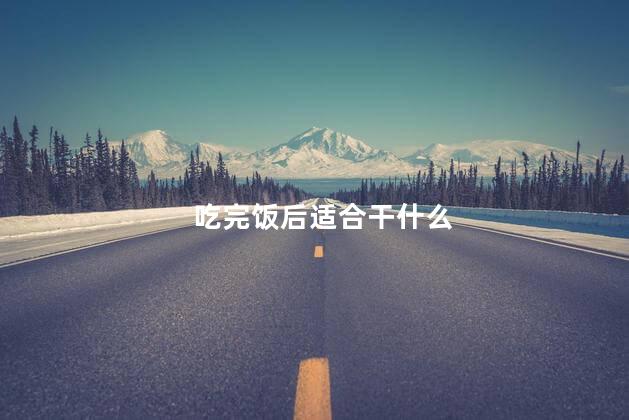 吃完饭后适合干什么,饭后适合做什么事情