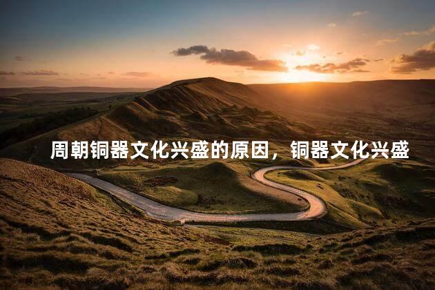 周朝铜器文化兴盛的原因，铜器文化兴盛的表现