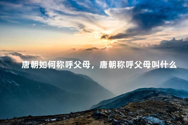唐朝如何称呼父母，唐朝称呼父母叫什么