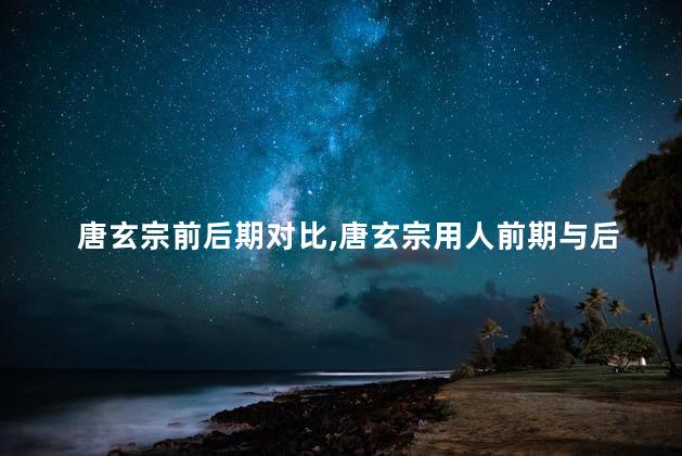唐玄宗前后期对比,唐玄宗用人前期与后期的不同