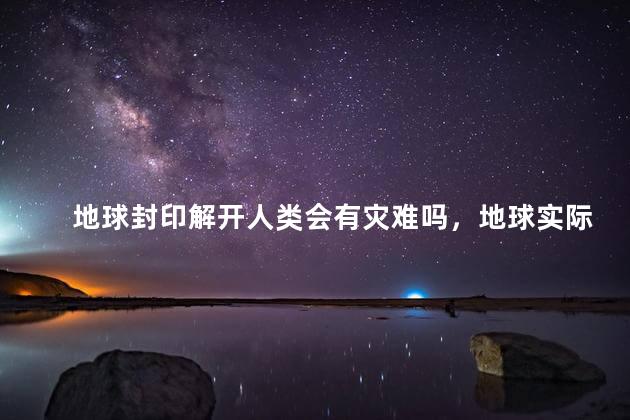 地球封印解开人类会有灾难吗，地球实际上伪装了真实的文明