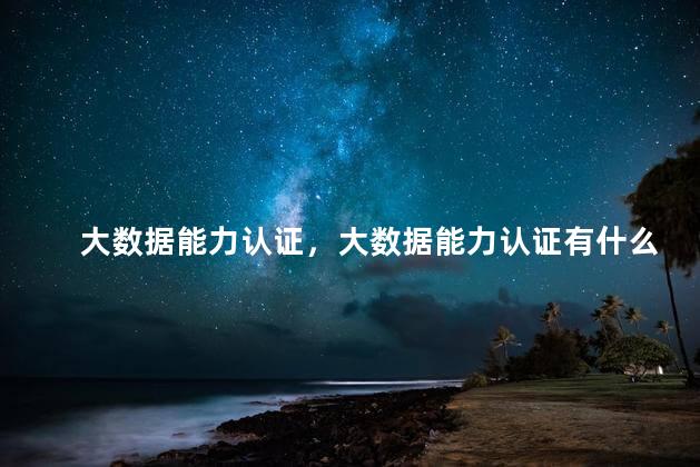 大数据能力认证，大数据能力认证有什么用