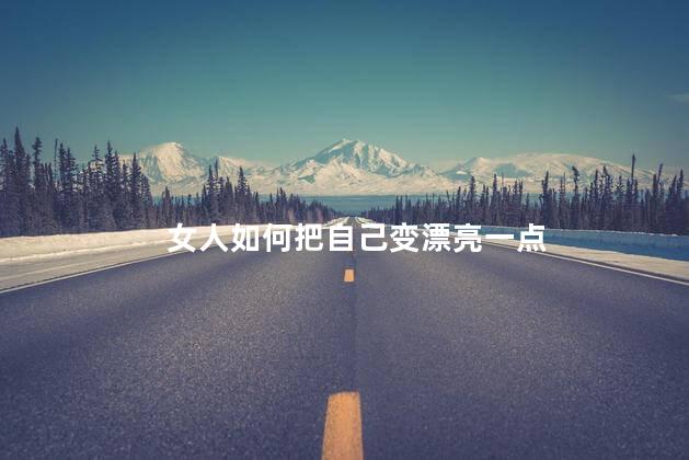 女人如何把自己变漂亮一点，女人如何让自己越来越漂亮  