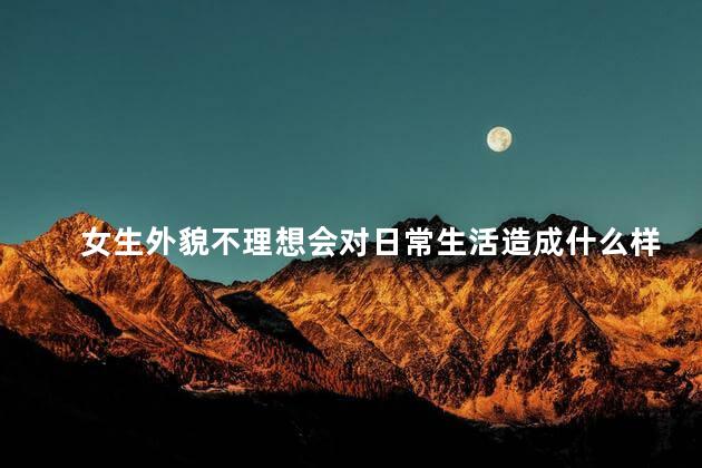 女生外貌不理想会对日常生活造成什么样的影响,女生外貌不理想会影响生活吗
