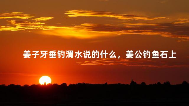姜子牙垂钓渭水说的什么，姜公钓鱼石上坐
