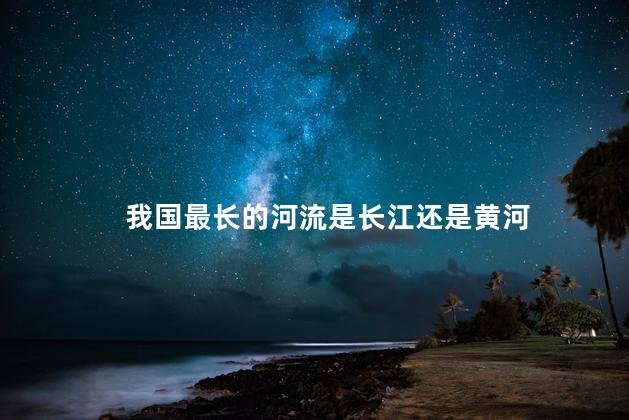 我国最长的河流是长江还是黄河，中国最大的河流是什么