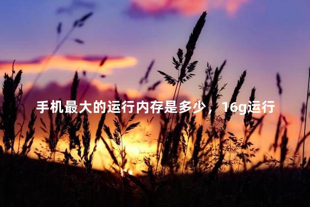 手机最大的运行内存是多少，16g运行内存手机排行榜