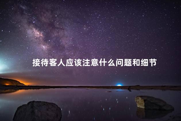接待客人应该注意什么问题和细节，怎么接待客人