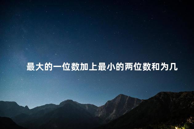 最大的一位数加上最小的两位数和为几，最大的一位数加上最小的两位数等于多少