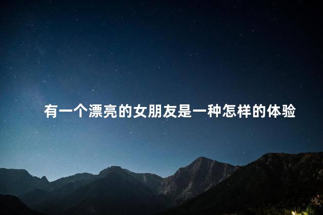 有一个漂亮的女朋友是一种怎样的体验，有一个漂亮的女朋友是什么感觉