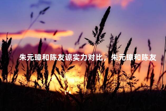 朱元璋和陈友谅实力对比，朱元璋和陈友谅是什么关系