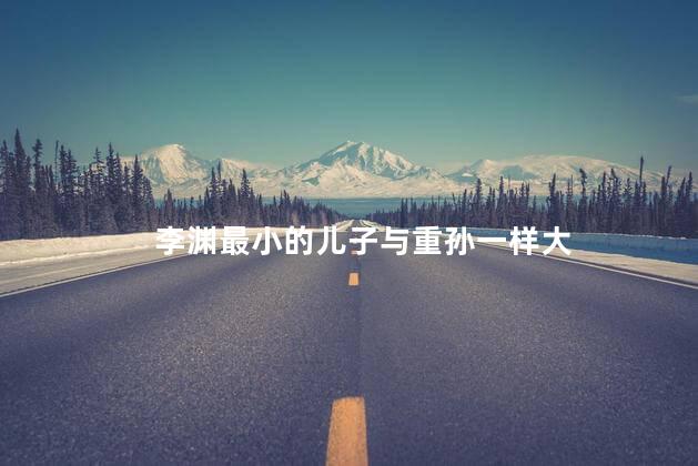 李渊最小的儿子与重孙一样大，李渊最小的儿子与重孙一样大吗