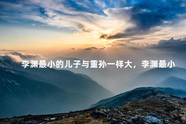 李渊最小的儿子与重孙一样大，李渊最小的儿子与重孙一样大吗