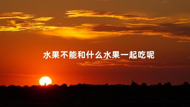 水果不能和什么水果一起吃呢，不能和水果一起吃的食物