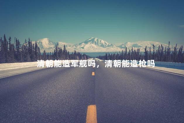 清朝能造军舰吗，清朝能造枪吗