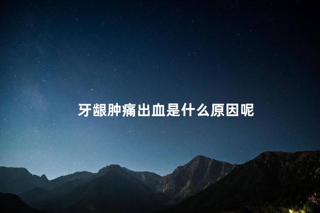 牙龈肿痛出血是什么原因呢，牙龈肿痛出血为什么
