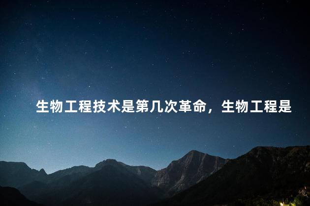 生物工程技术是第几次革命，生物工程是第几次工业革命