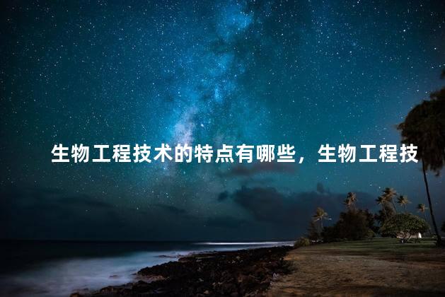 生物工程技术的特点有哪些，生物工程技术有哪些特点