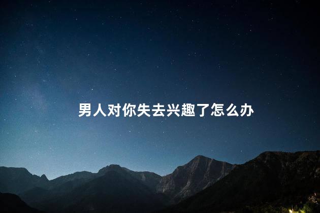 男人对你失去兴趣了怎么办，如果一个男人对女人失去了兴趣