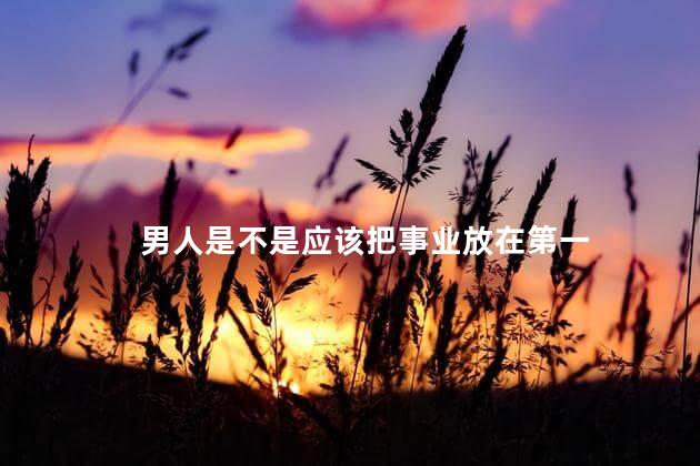 男人是不是应该把事业放在第一，男人应该把事业放在第一位吗