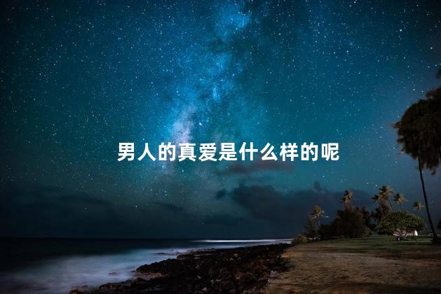 男人的真爱是什么样的呢，什么样的才算男人的真爱