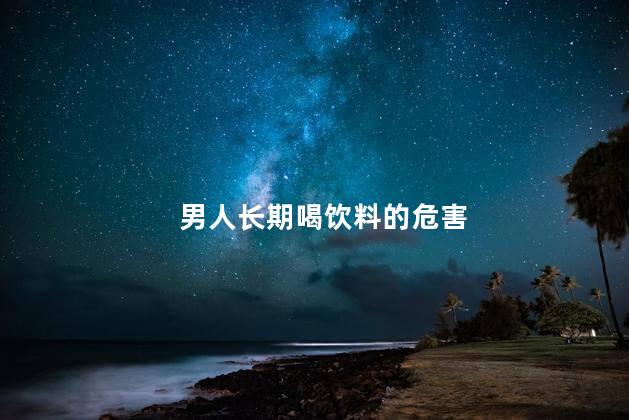 男人长期喝饮料的危害，喝饮料对身体有害吗男生