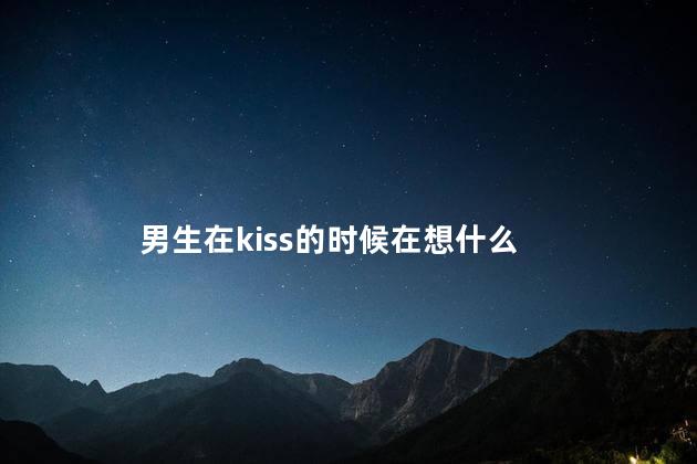 男生在kiss的时候在想什么,接吻时男生在想什么