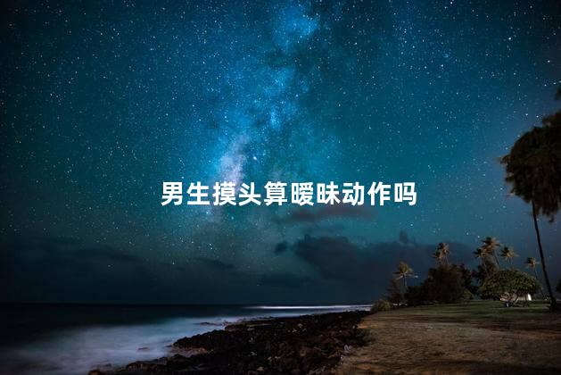 男生摸头算暧昧动作吗，摸头杀到底有多宠溺  
