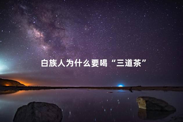白族人为什么要喝“三道茶”，白族三道茶的由来