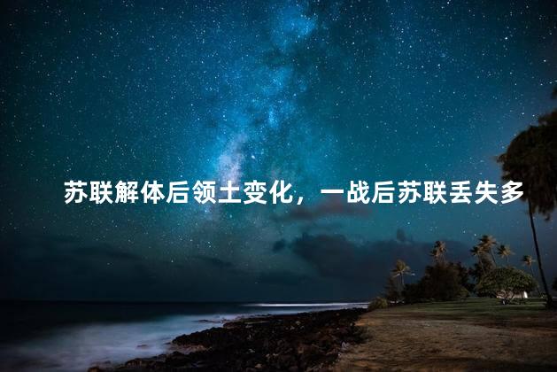苏联解体后领土变化，一战后苏联丢失多少领土
