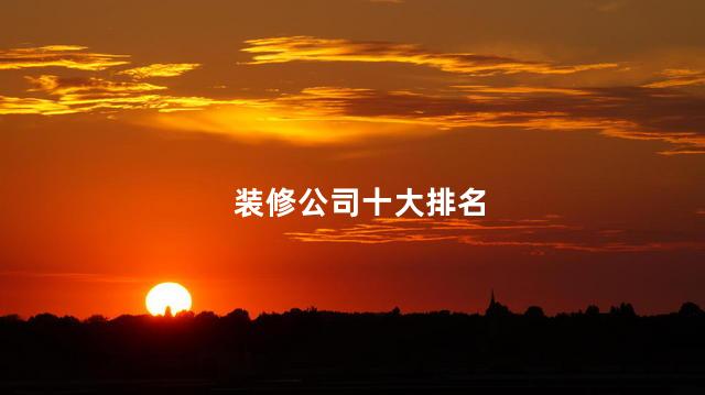 装修公司十大排名，十大装修公司排行榜