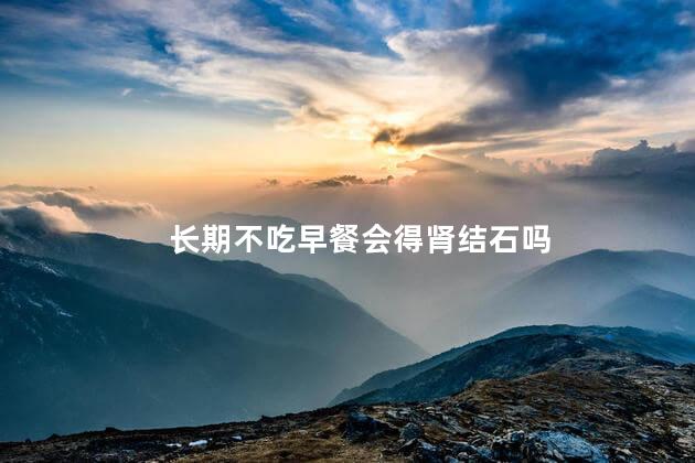 长期不吃早餐会得肾结石吗，肾结石是不吃早饭导致的吗
