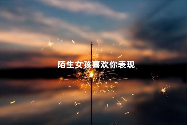 陌生女孩喜欢你表现，陌生女生喜欢你的细微表现