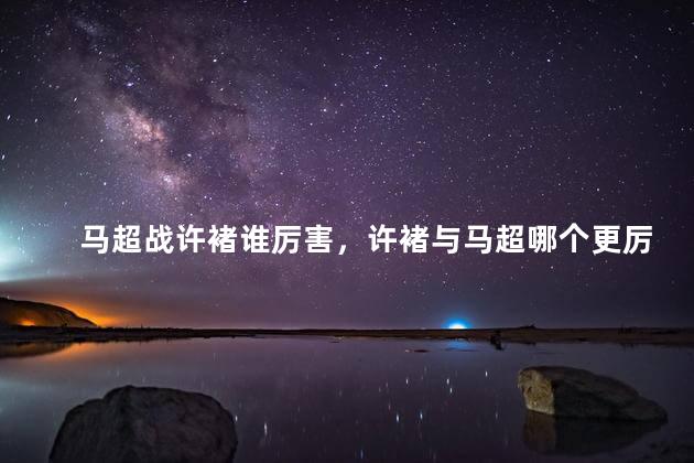 马超战许褚谁厉害，许褚与马超哪个更厉害