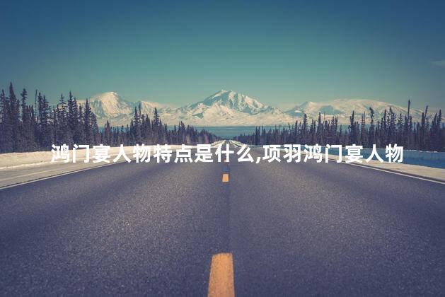 鸿门宴人物特点是什么,项羽鸿门宴人物形象分析